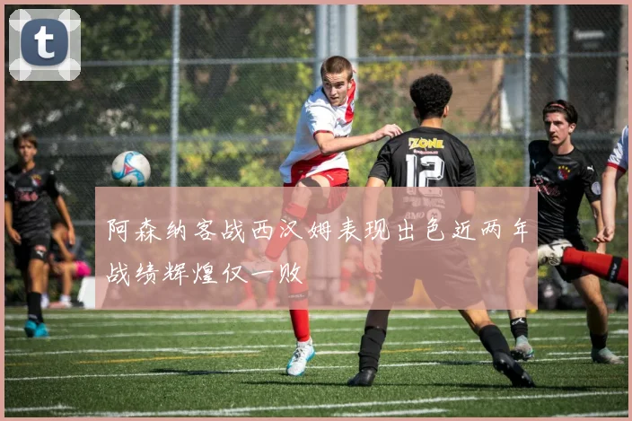 阿森纳客战西汉姆表现出色近两年战绩辉煌仅一败